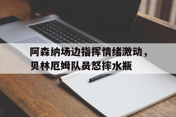 半岛体育app-阿森纳场边指挥情绪激动，贝林厄姆队员怒摔水瓶贝林厄姆拒绝被换下-半岛体育app