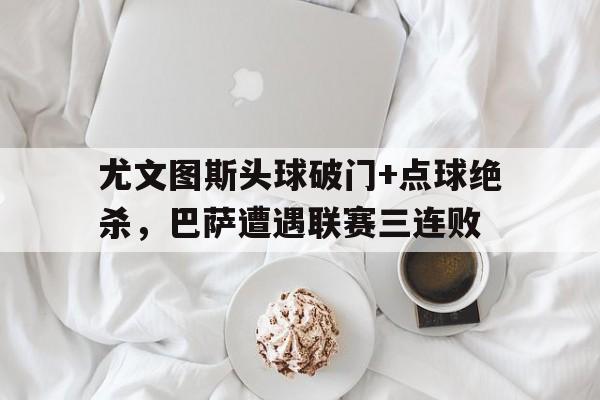 半岛体育app-尤文图斯头球破门+点球绝杀，巴萨遭遇联赛三连败-半岛体育app